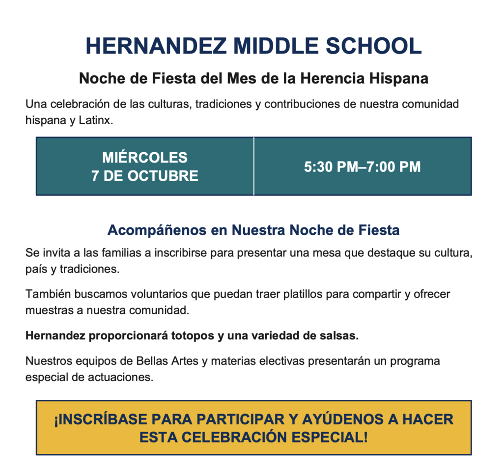HERNANDEZ MIDDLE SCHOOL Noche de Fiesta del Mes de la Herencia Hispana Una celebración de las culturas, tradiciones y contribuciones de nuestra comunidad hispana y Latinx. MIÉRCOLES 7 DE OCTUBRE 5:30 PM–7:00 PM Acompáñenos en Nuestra Noche de Fiesta Se invita a las familias a inscribirse para presentar una mesa que destaque su cultura, país y tradiciones. También buscamos voluntarios que puedan traer platillos para compartir y ofrecer muestras a nuestra comunidad. Hernandez proporcionará totopos y una variedad de salsas. Nuestros equipos de Bellas Artes y materias electivas presentarán un programa especial de actuaciones. ¡INSCRÍBASE PARA PARTICIPAR Y AYÚDENOS A HACER ESTA CELEBRACIÓN ESPECIAL!