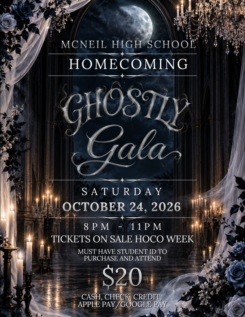 MCNEIL HIGH SCHOOL HOMECOMING GHOSTLY Gala SATURDAY OCTOBER 24, 2026 8 PM - 11 PM TICKETS ON SALE HOCO WEEK MUST HAVE STUDENT ID TO PURCHASE AND ATTEND $20 CASH, CHECK, CREDIT, APPLE PAY/GOOGLE PAY