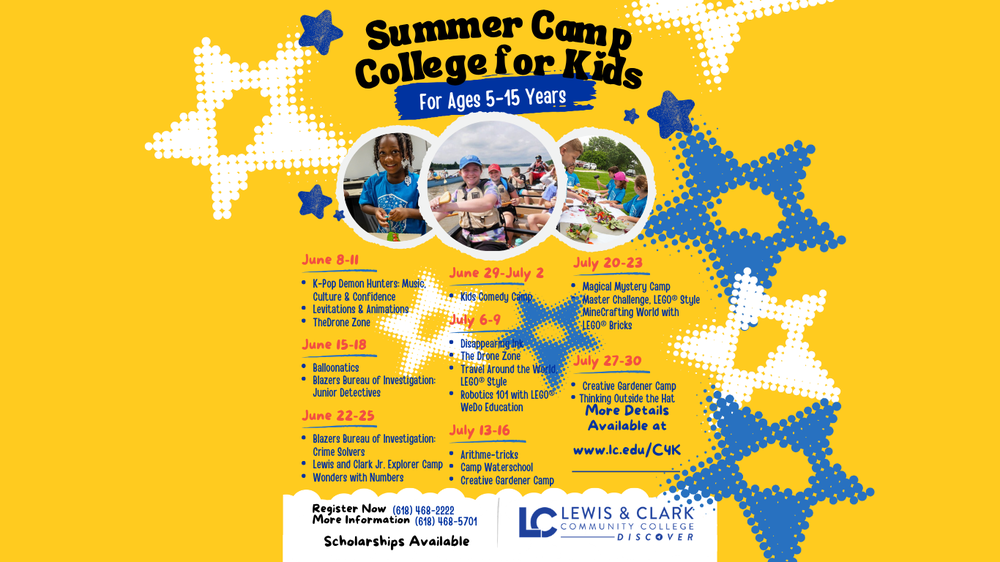 Summer Camp College for Kids for Ages 5-15 years. June 8-11 K-Pop Demon Hunters: music culture and confidence, Levitations and Animations, the drone zone. June 15-18 Balloonatics Blazers Bureau of Investigation: junior detectives.  June 22-25 Blazers Bureau of Investigation: Crime Solvers. Lewis and Clark Jr Explorer Camp Wonders with numbers. June 29-July 2: Kids Comedy Camp. July 6-9: Disappearing Ink, The Drone Zone, Travel Around the world Lego style, Robotics 101 with lego WeDo Education, July 13-16: Arithme-tricks, camp waterschool, creative gardener camp. July 20-23 Magical mystery camp, master challenge, lego style minecrafting world with lego bricks. July 27-30: Creative Gardener Camp, thinking outside the hat: More Details Available at www.lc.edu/c4k. Register now (618) 468-2222  More Information: (618) 468-5701