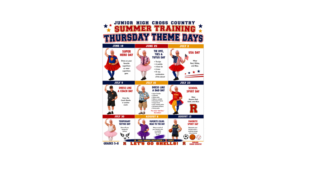 JUNIOR HIGH CROSS COUNTRY SUMMER TRAINING THURSDAY THEME DAYS: JUNE 18 SUPER HERO DAY DRESS AS YOUR FAVORITE SUPERHERO OR WEAR SUPERHERO GEAR. JUNE 25 TIE DYE TIES AND TUTUS DAY TIE DYE A NECKTIE  A BOWTIE A TUTU OR ANY COMBINATION OF THE ABOVE! JULY 2 USA DAY WEAR RED WHITE AND BLUE. JULY 9 DRESS LIKE A COACH DAY DRESS LIKE COACH EBERLIN OR ANOTHER COACH. JULY 16 DRESS LIKE A DAD DAY  ADAM SANDLER AL BUNDY WHITE SOCKS SLIDES OR SANDALS OVERSIZED T SHIRTS CARGO SHORTS LAWN MOWING ATTIRE CELL PHONE HOLSTERS FANNY PACKS THE MORE DAD LIKE THE BETTER! JULY 23 SCHOOL SPIRIT DAY WEAR ROXANA RED GOLD AND BLUE JULY 30 TEMPORARY TATTOO DAY SHOW OFF YOUR TEMPORARY TATTOOS. AUGUST 6 FAVORITE COLOR: HEAD TO TOE DAY WEAR AS MUCH OF YOUR FAVORITE COLOR AS POSSIBLE FROM HEAD TO TOE! AUGUST 13 FAVORITE SPORT DAY REPRESENT YOUR FAVORITE SPORT ANYTHING EXCEPT CROSS COUNTRY. GRADES 5-8 R LET'S GO SHELLS! R ROXANA CROSS COUNTRY