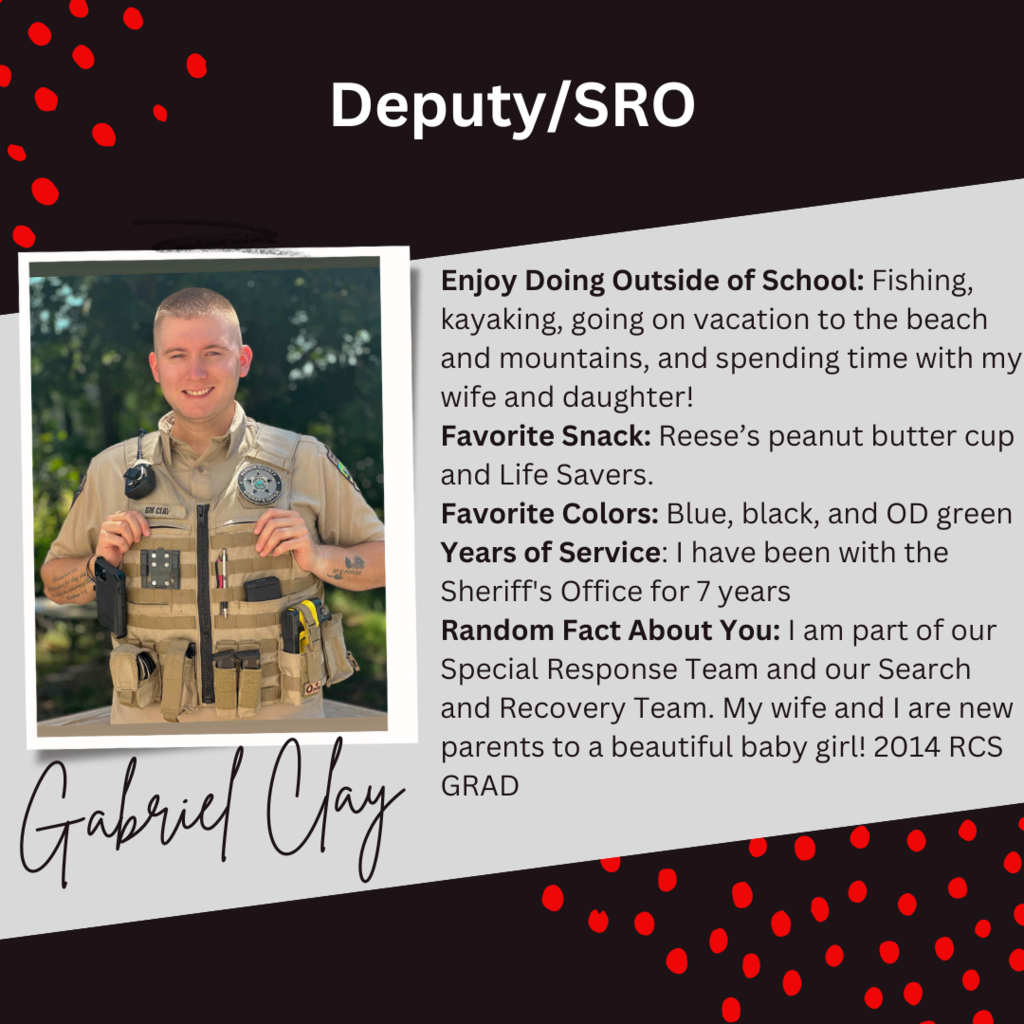 A graphic about Deputy/SRO, Gabriel Clay with a picture of him and this text beside it: "Enjoy Doing Outside of School: Fishing, kayaking, going on vacation to the beach and mountains, and spending time with my wife and daughter! Favorite Snack: Reese’s peanut butter cup and Life Savers. Favorite Colors: Blue, black, and OD green Years of Service: I have been with the Sheriff's Office for 7 years Random Fact About You: I am part of our Special Response Team and our Search and Recovery Team. My wife and I are new parents to a beautiful baby girl! 2014 RCS GRAD"