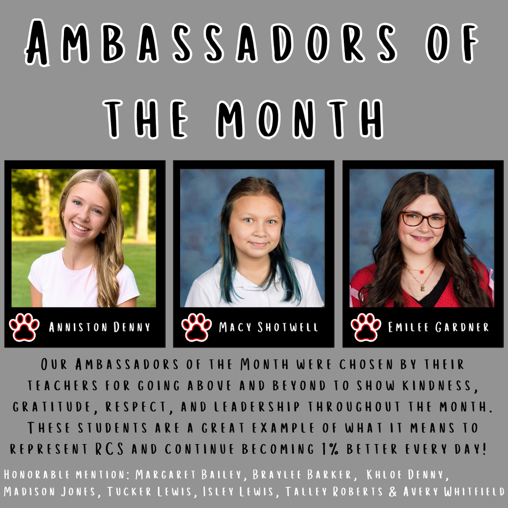 Graphic for Ambassadors of the Month - pictures of 3 girls, Anniston Denny, Macy Shotwell, and Emilee Gardner. Underneath the photos is this text in black "Our ambassadors of the month were chosen by their teachers for going above and beyond to show kindness, gratitude, respect, and leadership throughout the month. These students are a great exampled of what it means to represent RCS and continue becoming 1% better every. day! Honarable mentions: Margaret Bailey, Braylee Barker, Khloe Denny, Madison Jones, Tucker Lewis, Isley Lewis, Talley Roberts & Avery Whitfield