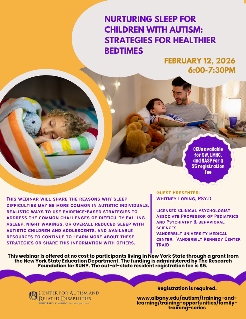 A promotional flyer for a webinar titled “Nurturing Sleep for Children with Autism: Strategies for Healthier Bedtimes.” The design uses warm yellow, purple, and white colors.  On the left, a circular photo shows a young child sleeping peacefully in bed, hugging a stuffed animal and covered with a striped blanket. On the right, a larger photo shows a father sitting on a bed reading a book to a young child, with stuffed animals nearby and soft lighting in the room, suggesting a calm bedtime routine.  Text on the flyer states the webinar will take place on February 12, 2026, from 6:00–7:30 PM. A purple badge notes that CEUs are available for SW, LMHC, and NASP for a $5 registration fee.  The description explains the webinar will cover why sleep difficulties are more common in autistic individuals, evidence-based strategies to address challenges such as difficulty falling asleep and night wakings, and resources for continued learning.  The guest presenter is Whitney Loring, Psy.D., a licensed clinical psychologist, associate professor of pediatrics and psychiatry and behavioral sciences, affiliated with Vanderbilt University Medical Center, Vanderbilt Kennedy Center, and TRIAD.  The bottom of the flyer notes the webinar is free for New York State residents, funded through the New York State Education Department, with a $5 fee for out-of-state participants. The Center for Autism and Related Disabilities at the University at Albany logo appears at the bottom, along with a note that registration is required and a website link for sign-up.