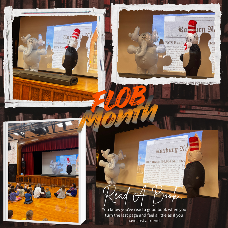 This image is a collage-style poster celebrating reading.  At the center, in large bold letters with an orange-to-yellow gradient, are the words “FLOB Month.” The background of the entire image looks like a wall of bookshelves filled with books, giving the feeling of being inside a library.  There are four photo frames arranged around the text, each with a white, torn-paper border effect.  In the photos, two large costumed characters are on a school stage. One character looks like a white elephant with big ears and a rounded body, resembling a children’s book character. The other character wears a tall red-and-white striped hat and a black outfit, resembling a whimsical storybook figure. They appear to be performing or presenting together.  Behind them on the stage is a large projection screen showing what looks like a newspaper front page. The headline reads “Roxbury News,” and a visible subheadline says “RCS Reads 100,000 Minutes.” The setting appears to be a school auditorium, with a wooden stage floor and red stage curtains.  In the bottom-left photo, several young children sit cross-legged on a polished wooden gym floor, facing the stage and watching the costumed characters. The children are casually dressed and appear attentive and engaged.  At the bottom right of the collage, over one of the stage photos, there is decorative script text that says “Read A Book.” Beneath it, in smaller text, is a quote: “You know you’ve read a good book when you turn the last page and feel a little as if you have lost a friend.”  Overall, the image conveys a cheerful school reading event or literacy celebration, with lively characters entertaining children in an auditorium setting.