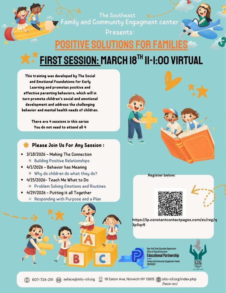 The image is a colorful informational flyer with a teal background and playful, child friendly graphics. At the top, text reads “The Southeast Family and Community Engagement Center Presents: Positive Solutions for Families.”  Below that, bold text announces the first session: “March 18th 11:00 to 1:00 Virtual.”  On the left side, there is a white text box explaining that the training was developed by The Social and Emotional Foundations for Early Learning and promotes positive parenting behaviors to support children’s social and emotional development. It notes that there are four sessions in the series and participants do not need to attend all four.  Another section lists the session dates and topics: • March 18, 2026 – Making the Connection: Building Positive Relationships • April 1, 2026 – Behavior has Meaning: Why do children do what they do? • April 15, 2026 – Teach Me What to Do: Problem Solving Emotions and Routines • April 29, 2026 – Putting It All Together: Responding with Purpose and a Plan  On the right side is a large QR code with instructions to register below it.  The flyer includes cartoon style illustrations of children playing and learning. At the top left, two children ride a large pencil like an airplane. At the top right, a child flies a small blue airplane. Near the middle and bottom are children reading a large open book and playing with alphabet blocks labeled A, B, and C.  At the bottom of the flyer are contact details, including a phone number, email address, physical address in Norwich, New York, and website information. Logos for the New York State Education Department Office of Special Education, Educational Partnership, and STIC are displayed along the bottom.