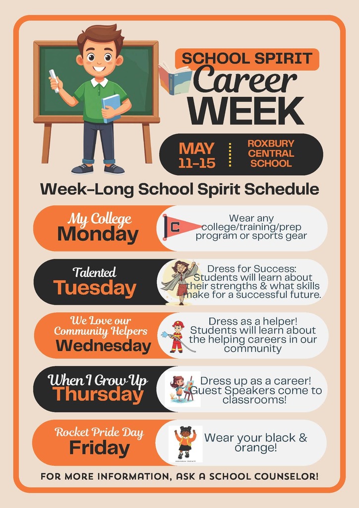 A colorful poster promotes “School Spirit Career Week” at Roxbury Central School, scheduled for May 11–15. At the top, a cartoon illustration shows a smiling student standing in front of a green chalkboard, holding a book in one hand and a piece of chalk in the other. The title “Career Week” is displayed prominently in bold lettering, with orange and black accents throughout the design.  Below, a section titled “Week-Long School Spirit Schedule” outlines themed days for the week:  Monday: “My College Monday” encourages students to wear college, training, prep program, or sports gear. A small pennant flag icon appears next to the text. Tuesday: “Talented Tuesday” invites students to dress for success while learning about their strengths and skills for the future. A cartoon figure in professional attire is shown. Wednesday: “We Love Our Community Helpers Wednesday” encourages students to dress as a helper while learning about careers that support the community. A small firefighter illustration is included. Thursday: “When I Grow Up Thursday” invites students to dress up as a future career, with guest speakers visiting classrooms. A cartoon child painting at an easel appears next to the text. Friday: “Rocket Pride Day Friday” encourages students to wear black and orange to show school spirit, with a cartoon student celebrating.  The poster uses a clean layout with rounded shapes and alternating orange, black, and white sections. At the bottom, a note reads: “For more information, ask a school counselor.”