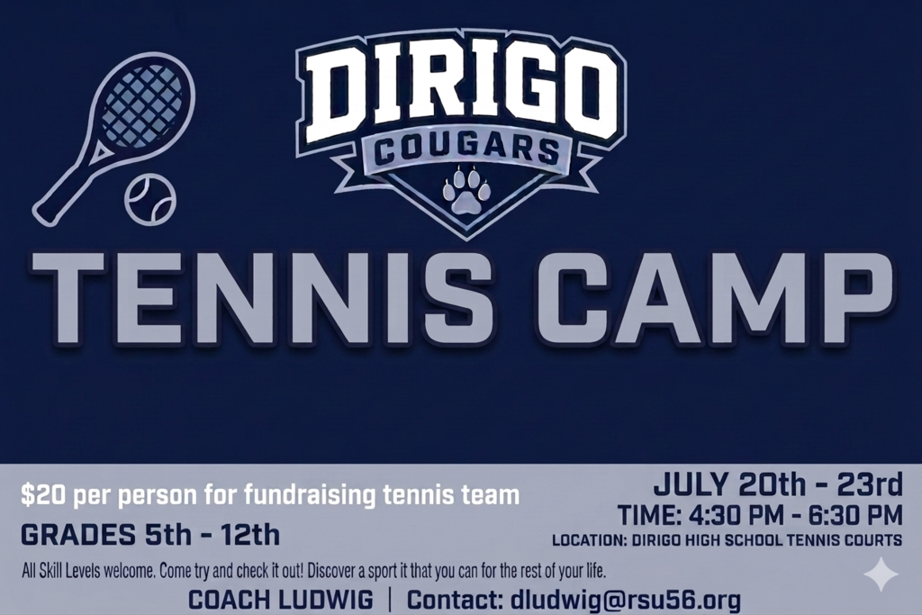 Tennis Camp for Dirigo. July 20th- 23rd. 20 dollars per person for fundraising. Discover a new Sport. All skill levels welcome. Contact Coach Ludwig dludwig@rsu56.org