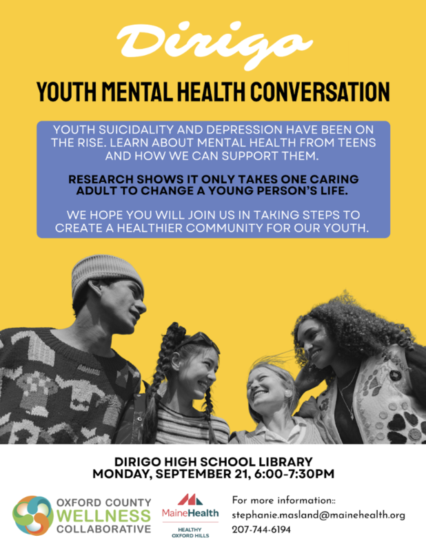 Dirigo Youth Mental Health Conversation. Youth suicidality and depression have been on the rise. Learn about mental health from teens and how we can support them. Research shows it only takes one caring adult to change a young person’s life. We hope you will join us in taking steps to create a healthier community for our youth.  Dirigo High School Library, Monday, September 21, 6:00–7:30 PM.  Presented by Oxford County Wellness Collaborative and MaineHealth Healthy Oxford Hills.  For more information: stephanie.masland@mainehealth.org or 207-744-6194.  The flyer has a yellow background and features a black-and-white photo of four smiling young people together.