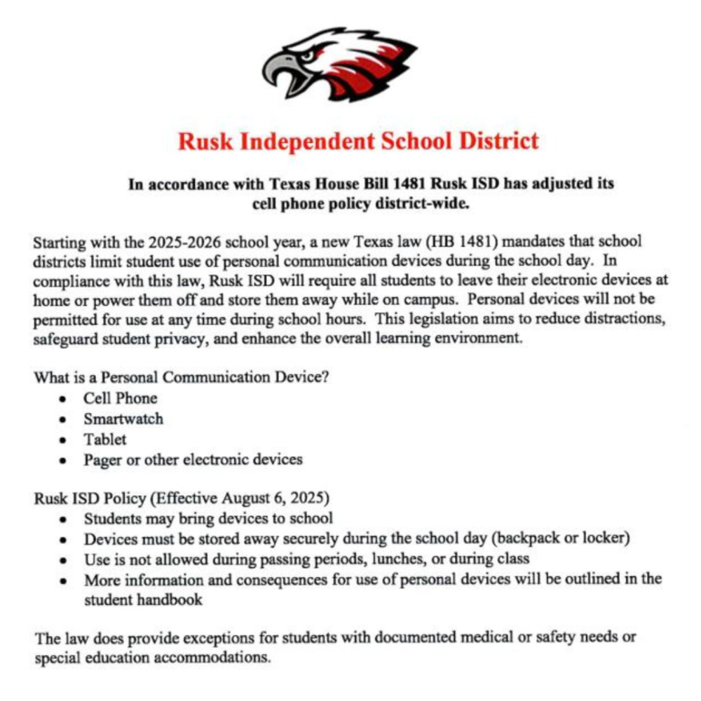 Rusk Independent School District In accordance with Texas House Bill 1481 Rusk ISD has adjusted its cell phone policy district-wide. Starting with the 2025-2026 school year, a new Texas law (HB 1481) mandates that school districts limit student use of personal communication devices during the school day. In compliance with this law, Rusk ISD will require all students to leave their electronic devices at home or power them off and store them away while on campus. Personal devices will not be permitted for use at any time during school hours. This legislation aims to reduce distractions, safeguard student privacy, and enhance the overall learning environment. What is a Personal Communication Device? •	Cell Phone •	Smartwatch •	Tablet •	Pager or other electronic devices Rusk ISD Policy (Effective August 6, 2025) •	Students may bring devices to school •	Devices must be stored away securely during the school day (backpack or locker) •	Use is not allowed during passing periods, lunches, or during class •	More information and consequences for use of personal devices will be outlined in the student handbook The law does provide exceptions for students with documented medical or safety needs or special education accommodations.