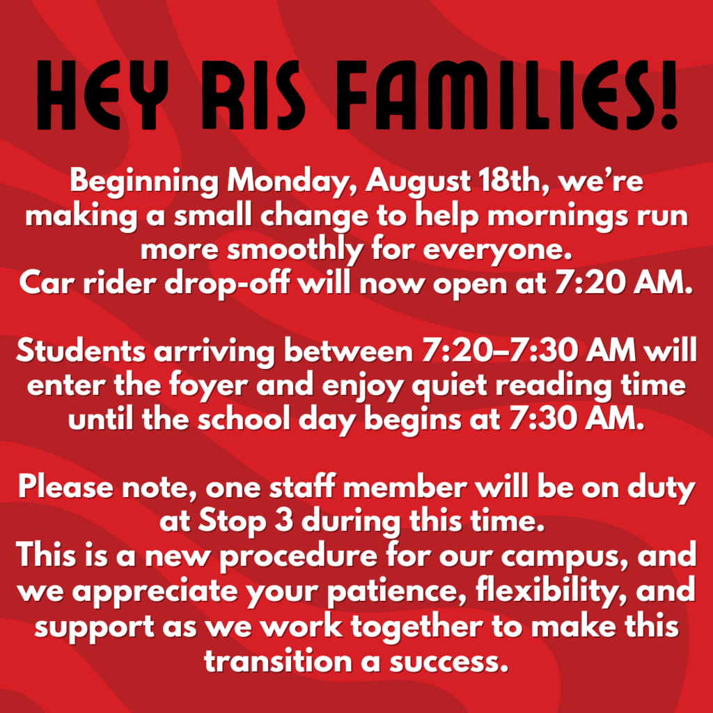 Attention RIS Families Beginning Monday, August 18th, we’re making a small change to help mornings run more smoothly for everyone — car rider drop-off will now open at 7:20 AM.  Students arriving between 7:20–7:30 AM will enter the foyer and enjoy quiet reading time until the school day begins at 7:30 AM.  Please note, one staff member will be on duty at Stop Three during this time. This is a new procedure for our campus, and we appreciate your patience, flexibility, and support as we work together to make this transition a success.