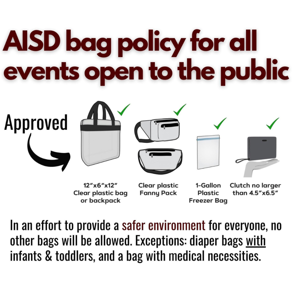 AISD bag policy for all events open to the public.  Approved. 12"x6"x12" Clear plastic bag or backpack.  Clear plastic fanny pack.  1-Gallon Plastic Freezer Bag.  Clutch no larger than 4.5"x6.5".  In an effort to provide a safer environment for everyone, no other bags will be allowed.  Exceptions:  diaper with infants & toddlers, and a bag with medical necessities. 