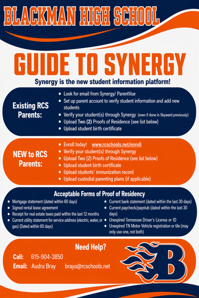 BLACKMAN HIGH SCHOOL GUIDE TO SYNERGY Synergy is the new student information platform! Existing RCS Parents:  Look for email from Synergy/ParentVue Set up parent account to verify student information and add new students Verify your student(s) through Synergy (even if done in Skyward previously) Upload Two (2) Proofs of Residence (see list below) Upload student birth certificate  NEW to RCS Parents:  Enroll today! www.rcschools.net/enroll Verify your student(s) through Synergy Upload Two (2) Proofs of Residence (see list below) Upload student birth certificate Upload students’ immunization record Upload custodial parenting plans (if applicable)  Acceptable Forms of Proof of Residency  Mortgage statement (dated within 60 days) Signed rental lease agreement Receipt for real estate taxes paid within the last 12 months Current utility statement for service address (electric, water, or gas) (dated within 60 days) Current bank statement (dated within the last 30 days) Current paycheck/paystub (dated within the last 30 days) Unexpired Tennessee Driver’s License or ID Unexpired TN Motor Vehicle registration or title (may only use one, not both)  Need Help? Call: 615-904-3850 Email: Audra Bray Email Address: braya@rcschools.net