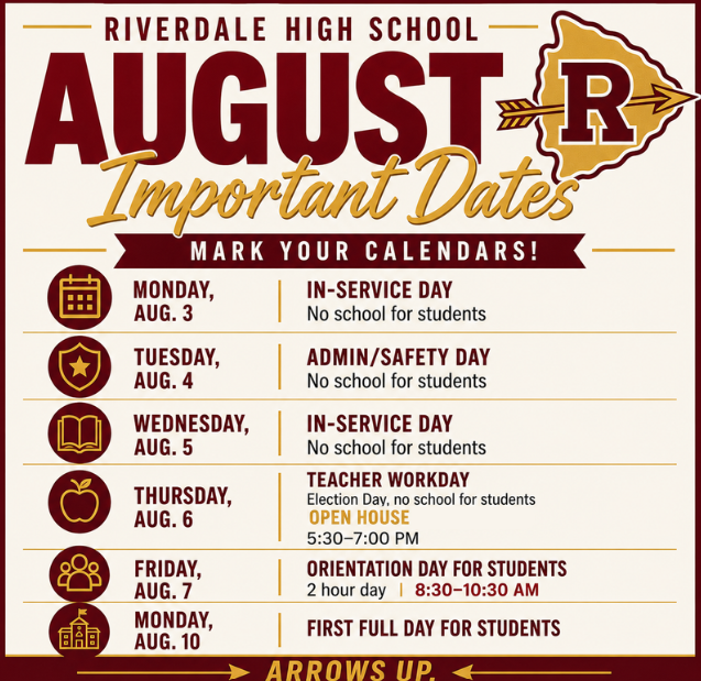 Riverdale High School August Important Dates, Mark Your Calendars: Mon. Aug. 3- In-service Day No School, Tues. Aug. 4 Admin/Safety Day No School, Wed. Aug. 5 In-service day No School, Thurs. Aug. 6 Teacher Work Day, Election day, No School, Open House 5:30- 7pm, Fri. Aug. 7 Orientation Day for Students, 2 hour day 8:30 - 10:30 am, Mon. Aug. 10 First full day for Students. Arrows Up!