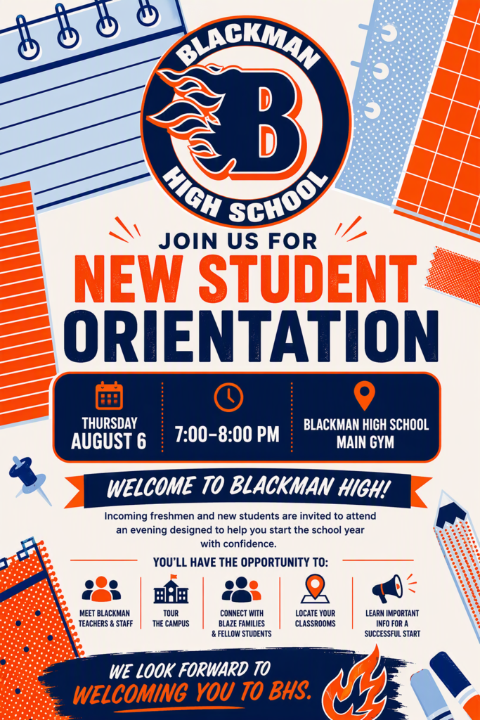 BLACKMAN HIGH SCHOOL JOIN US FOR NEW STUDENT ORIENTATION Date: Thursday, August 6 Time: 7:00–8:00 PM Location: Blackman High School Main Gym  WELCOME TO BLACKMAN HIGH! Incoming freshmen and new students are invited to attend an evening designed to help you start the school year with confidence. YOU’LL HAVE THE OPPORTUNITY TO:  Meet Blackman teachers & staff Tour the campus Connect with Blaze families & fellow students Locate your classrooms Learn important information for a successful start   WE LOOK FORWARD TO WELCOMING YOU TO BHS.