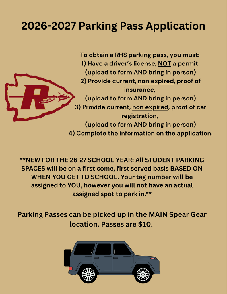 Student Parking Pass Application Application: 2026 - 2027 Student Parking Pass Application Parking Passes can be picked up in the MAIN Spear Gear Location. Passes are $10. To obtain a RHS parking pass, you must: 1) Have a driver’s license, NOT a permit (upload to form AND bring in person) 2) Provide current, non expired, proof of insurance, (upload to form AND bring in person) 3) Provide current, non expired, proof of car registration, (upload to form AND bring in person) 4) Complete the information on the application. **NEW FOR THE 26-27 SCHOOL YEAR: All STUDENT PARKING SPACES will be on a first come, first served basis BASED ON WHEN YOU GET TO SCHOOL. Your tag number will be assigned to YOU, however you will not have an actual assigned spot to park in.**