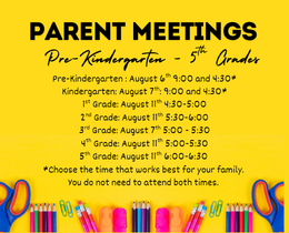 A yellow poster lists parent meetings for different grade levels. We are excited for the 2026-2027 school year! Parent Meetings are a great time to learn the expectations for each grade level. Look for your student's grade level, time, and date.   Pre-Kindergarten : August 6th 9:00 and 4:30* Kindergarten: August 7th: 9:00 and 4:30* 1st Grade: August 11th 4:30-5:00 2nd Grade: August 11th 5:30-6:00 3rd Grade: August 7th 5:00 - 5:30 4th Grade: August 11th 5:00-5:30 5th Grade: August 11th 6:00-6:30  *Choose the time that works best for your family. You do not need to attend both times.