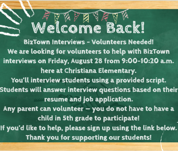 We are looking for volunteers to help with BizTown interviews on Friday, August 28th from 9:00-10:20am here at Christiana Elementary. You'll interview students using a provided script. Any parent can volunteer!