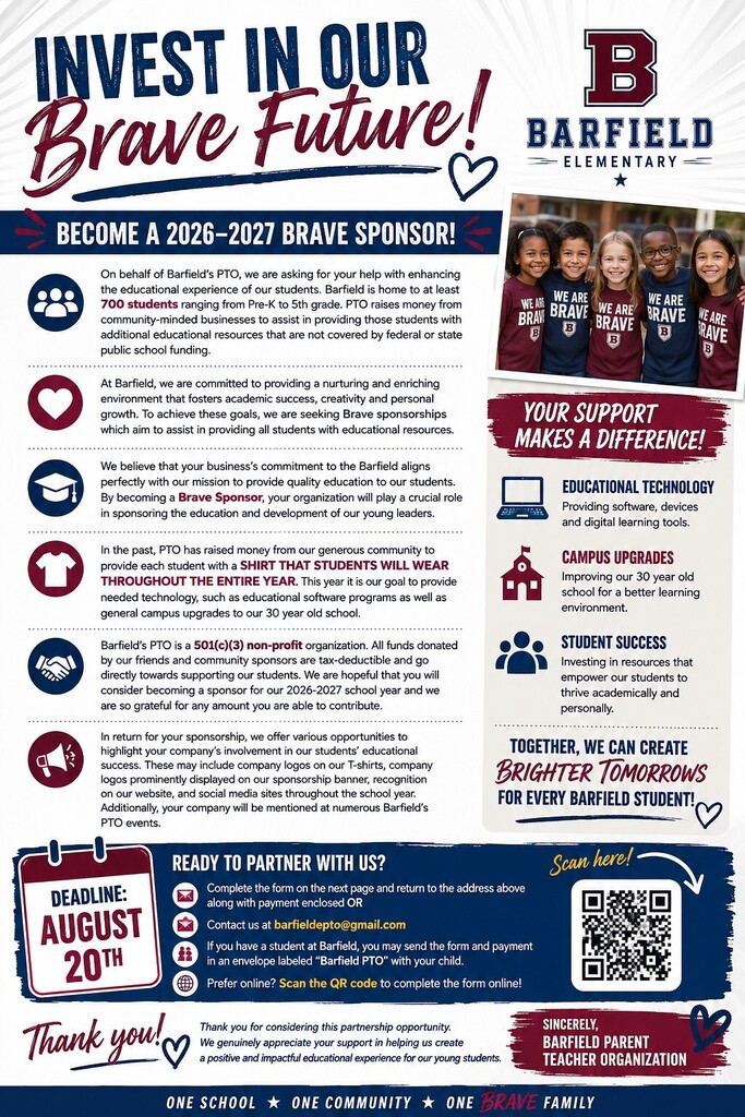 ADA Text Summary — 2026–2027 Brave Sponsor Campaign Barfield Elementary PTO — “Invest in Our Brave Future” Barfield Elementary PTO is seeking community businesses and organizations to become 2026–2027 Brave Sponsors. Barfield Elementary serves at least 700 students from Pre-K through 5th grade. Sponsorships help provide students with educational resources and opportunities beyond what is covered by public school funding. Funds will support: Educational technology: Software, devices, and digital learning tools. Campus improvements: Upgrades to the approximately 30-year-old school building and learning environment. Student success: Resources designed to support students’ academic and personal development. Student shirts: The PTO has previously used community donations to provide every student with a shirt to wear throughout the school year. Barfield’s PTO is a 501(c)(3) nonprofit organization, and donated funds are tax-deductible. Sponsors may receive recognition through company logos on student T-shirts and sponsorship banners, recognition on the school website and social media, and mentions at Barfield PTO events. Sponsorship deadline: August 20, 2026. To participate, sponsors can complete the sponsorship form and return it to the PTO, contact barfieldpto@gmail.com, or complete the form online by scanning the QR code shown on the flyer. Families with a student at Barfield may also send the form and payment in an envelope labeled “Barfield PTO” with their child.