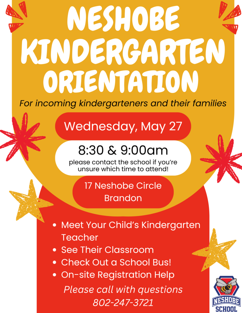 Neshobe Kindergarten Orientation For incoming kindergarteners and their families!  Wednesday, May 27, 2026 8:30 & 9:00 am (please contact Neshobe directly if you are unsure of what time you should attend)  Neshobe School 17 Neshobe Circle, Brandon  This is great opportunity to: - Meet Your Child’s Kindergarten Teacher - See Their Classroom - Check Out a School Bus! - Get Help with Registration  Please call Neshobe directly with any questions - 802-247-3721