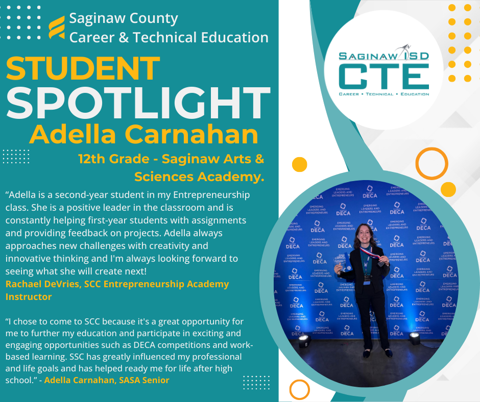 Saginaw County CTE Student Spotlight Adella Carnahan 12th Grade Saginaw Arts & Sciences Academy “Adella is a second-year student in my Entrepreneurship class. She is a positive leader in the classroom and is constantly helping first-year students with assignments and providing feedback on projects. Adella always approaches new challenges with creativity and innovative thinking and I'm always looking forward to seeing what she will create next! Rachael DeVries, SCC Entrepreneurship Academy Instructor “I chose to come to SCC because it's a great opportunity for me to further my education and participate in exciting and engaging opportunities such as DECA competitions and work-based learning. SSC has greatly influenced my professional and life goals and has helped ready me for life after high school.” - Adella Carnahan, SASA Senior. Pictured is Adella with her medal and award at DECA and the CTE Saginaw ISD logo