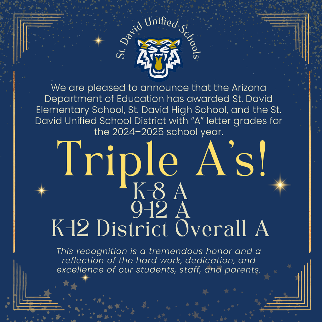 St. David Unified Schools - We are pleased to announce that the Arizona Department of Education has awarded St. David Elementary School, St. David High School and the St. David Unified School District with "A" letter grades for the 2024-2025 school year. Triple A's! K-8 A, 9-12 A, K-12 District Overall A. This recognition is a tremendous honor and a reflection of the hard work, dedication, and excellence of our students, staff and parents.