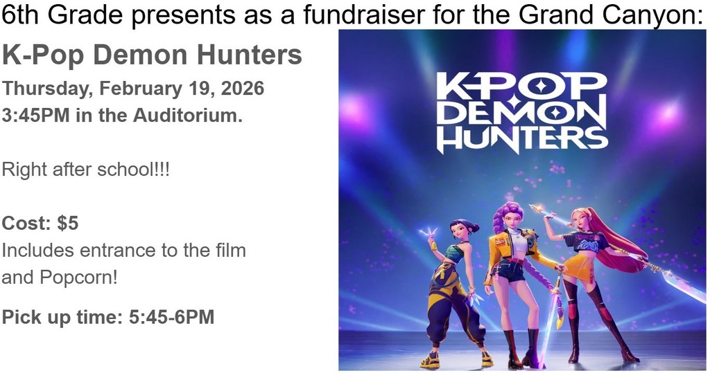 6th Grade presents a fundraiser for the Grand Canyon: K-Pop Demon Hunters Thursday, February 19, 2026 3:45 pm in the Auditorium Right after school!!! Cost $5 Includes entrance to the film and popcorn. Pick up time 5:45-6pm