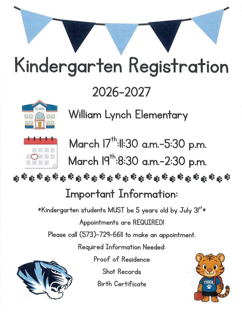 Kindergarten Registration flyer with tiger images, school image, and calendar cartoon image. Flyer reads Kindergarten Registration 2026-2027 will take place at William Lynch Elementary. The dates for Kindergarten Registration is March 17th from 11:30 AM - 5:30 PM and March 19th from 8:30 AM - 2;30 PM. Important Information: Kindergarten students MUST be 5 years old by July 31st. Appointments are REQUIRED. Please Call 573-729-6611 to make an appointment. Required Information Needed: Proof of Residence, shot records, and birth certificate.