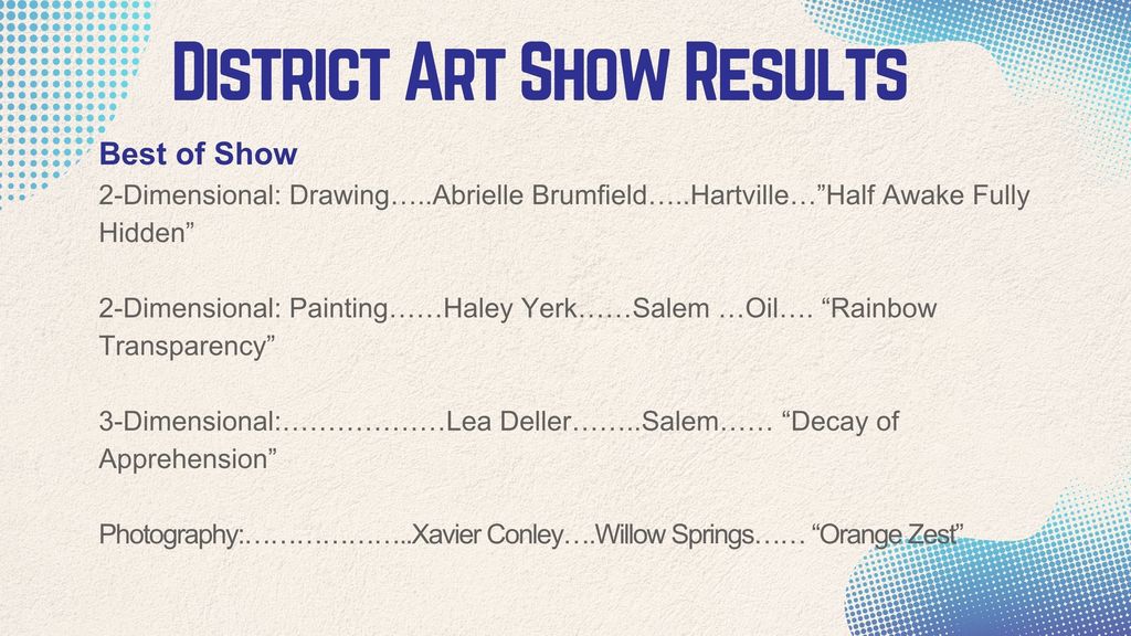 Best of Show 2-Dimensional: Drawing…..Abrielle Brumfield…..Hartville…”Half Awake Fully Hidden”  2-Dimensional: Painting……Haley Yerk……Salem …Oil…. “Rainbow Transparency”  3-Dimensional:………………Lea Deller……..Salem…… “Decay of Apprehension”  Photography:………………..Xavier Conley….Willow Springs…… “Orange Zest”