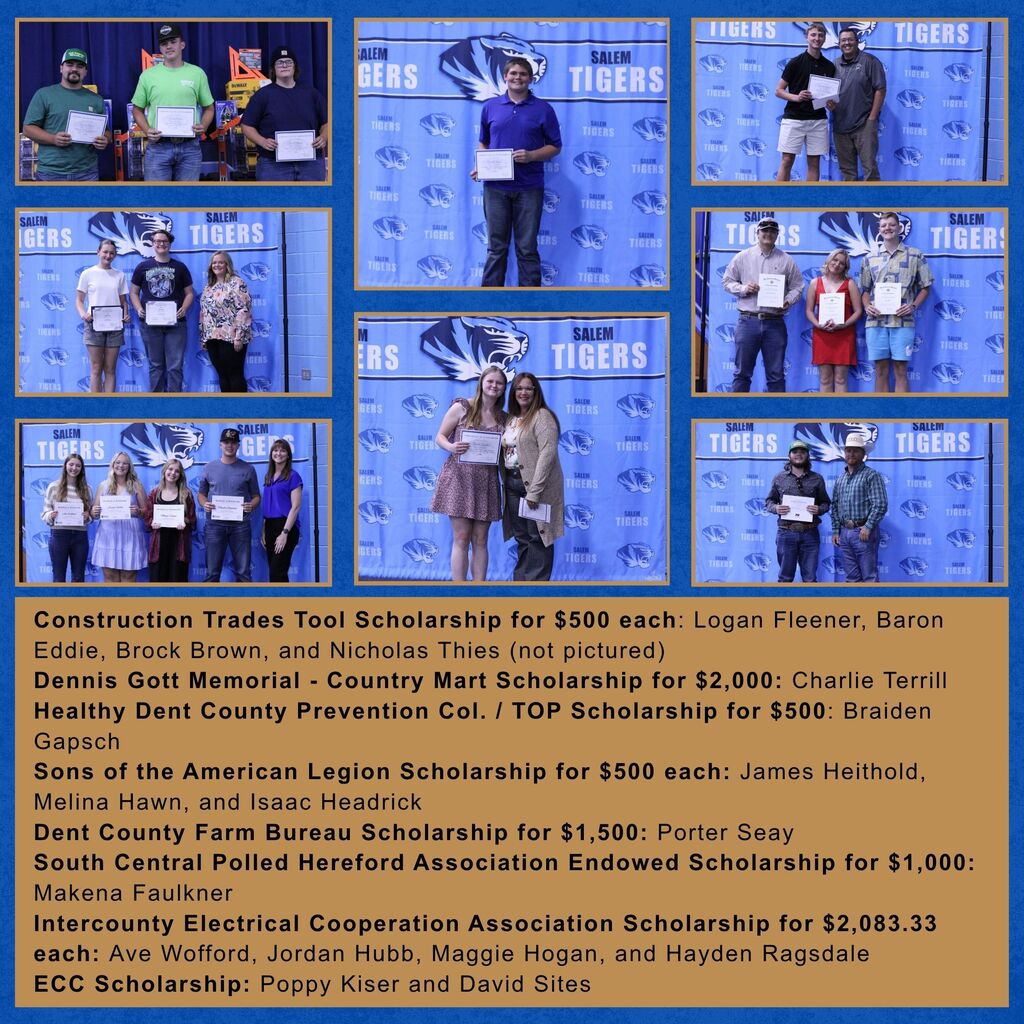 Photos of the recipients of the following scholarships: Construction Trades Tool Scholarship for $500 each: Logan Fleener, Baron Eddie, Brock Brown, and Nicholas Thies (not pictured) Dennis Gott Memorial - Country Mart Scholarship for $2,000: Charlie Terrill Healthy Dent County Prevention Col. / TOP Scholarship for $500: Braiden Gapsch Sons of the American Legion Scholarship for $500 each: James Heithold, Melina Hawn, and Isaac Headrick Dent County Farm Bureau Scholarship for $1,500: Porter Seay South Central Polled Hereford Association Endowed Scholarship for $1,000: Makena Faulkner Intercounty Electrical Cooperation Association Scholarship for $2,083.33 each: Ave Wofford, Jordan Hubb, Maggie Hogan, and Hayden Ragsdale ECC Scholarship: Poppy Kiser and David Sites