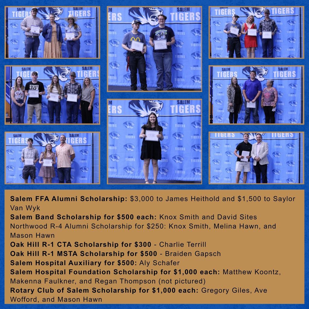 Pictures of the following recipients: Salem FFA Alumni Scholarship: $3,000 to James Heithold and $1,500 to Saylor Van Wyk Salem Band Scholarship for $500 each: Knox Smith and David Sites Northwood R-4 Alumni Scholarship for $250: Knox Smith, Melina Hawn, and Mason Hawn Oak Hill R-1 CTA Scholarship for $300 - Charlie Terrill Oak Hill R-1 MSTA Scholarship for $500 - Braiden Gapsch Salem Hospital Auxiliary for $500: Aly Schafer Salem Hospital Foundation Scholarship for $1,000 each: Matthew Koontz, Makenna Faulkner, and Regan Thompson (not pictured) Rotary Club of Salem Scholarship for $1,000 each: Gregory Giles, Ave Wofford, and Mason Hawn