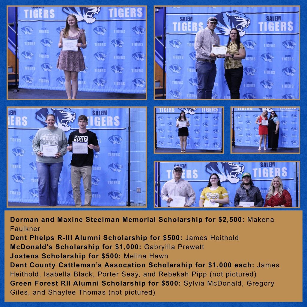 Pictures of the following recipients: Dorman and Maxine Steelman Memorial Scholarship for $2,500: Makena Faulkner Dent Phelps R-III Alumni Scholarship for $500: James Heithold McDonald's Scholarship for $1,000: Gabryilla Prewett Jostens Scholarship for $500: Melina Hawn Dent County Cattleman’s Assocation Scholarship for $1,000 each: James Heithold, Isabella Black, Porter Seay, and Rebekah Pipp (not pictured) Green Forest RII Alumni Scholarship for $500: Sylvia McDonald, Gregory Giles, and Shaylee Thomas (not pictured)