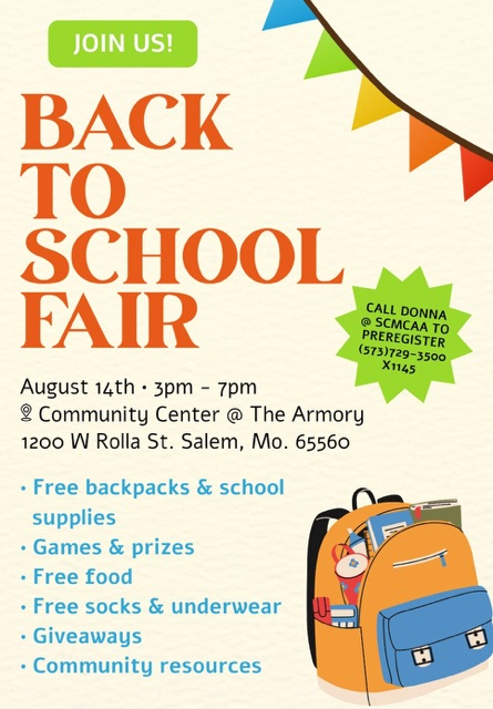 join us back to school fair. August 14th 3 PM – 7 PM. at the Salem community center @ The Armory; 1200 Rolla Rd., Salem, MO 65560. call Donna @ SCMCAA to preregister 573-729-3500