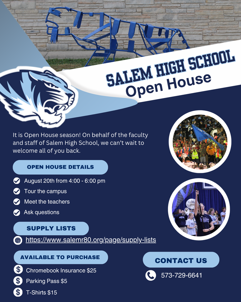 This flyer gives information about Salem High School's Open House on August 20th from 4:00 - 6:00 pm. Students and parents/guardians are invited to come tour the campus, talk to teachers and staff, and ask questions. The supply list for the high school can be found at https://www.salemr80.org/page/supply-lists . Students and parents/guardians can also purchase Chromebook insurance for $25, a parking pass for $5, and special SHS t-shirts for $15. All of these can also be paid for after school starts. For more information contact the high school office at 573-729-6641.