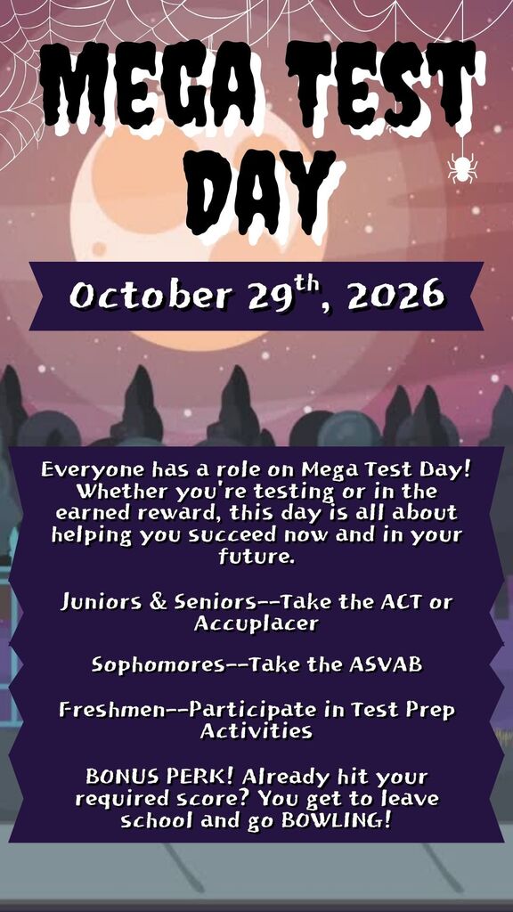 Mega Test Day October 29th, 2026. Everyone has a role on Mega Test Day! Whether you're testing or in the earned reward, this day is all about helping you succeed now and in your future.. Juniors and Seniors take the ACT or Accuplacer. Sophomores take the ASVAB. Freshmen participate in test prep activities. Bonus Perk! Already hit your required score? You get to leave school and go bowling!
