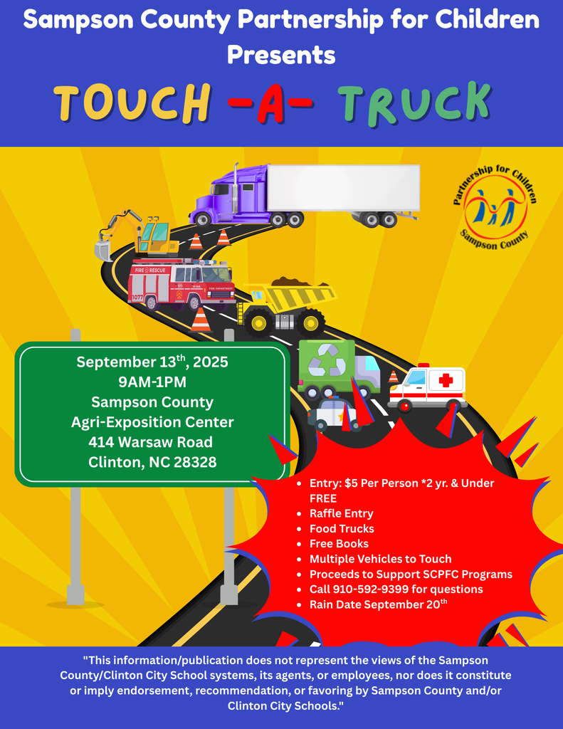 Sampson County Partnership for Children Presents TOUCH-A-TRUCK FIRE RESCUE 1077 911 FIRE ENGINE FIRE DEPARTMENT September 13th, 2025 9AM-1PM Sampson County Agri-Exposition Center 414 Warsaw Road Clinton, NC 28328 Partnership Sampson for Children County Entry: $5 Per Person *2 yr. & Under FREE • Raffle Entry • Food Trucks • Free Books • Multiple Vehicles to Touch • Proceeds to Support SCPFC Programs • Call 910-592-9399 for questions • Rain Date September 20th "This information/publication does not represent the views of the Sampson County/Clinton City School systems, its agents, or employees, nor does it constitute or imply endorsement, recommendation, or favoring by Sampson County and/or Clinton City Schools."