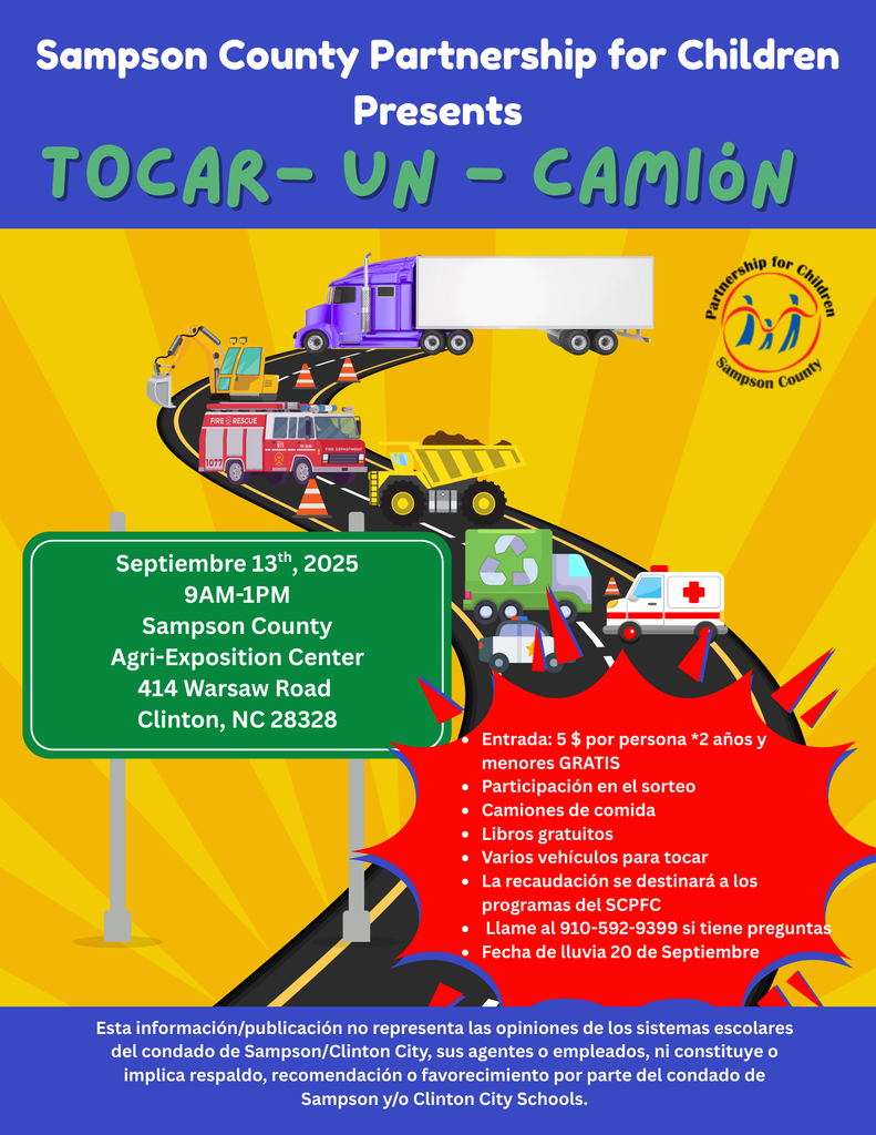 Sampson County Partnership for Children Presents TOUCH-A-TRUCK FIRE RESCUE 1077 911 FIRE ENGINE FIRE DEPARTMENT September 13th, 2025 9AM-1PM Sampson County Agri-Exposition Center 414 Warsaw Road Clinton, NC 28328 Partnership Sampson for Children County Entry: $5 Per Person *2 yr. & Under FREE • Raffle Entry • Food Trucks • Free Books • Multiple Vehicles to Touch • Proceeds to Support SCPFC Programs • Call 910-592-9399 for questions • Rain Date September 20th "This information/publication does not represent the views of the Sampson County/Clinton City School systems, its agents, or employees, nor does it constitute or imply endorsement, recommendation, or favoring by Sampson County and/or Clinton City Schools."