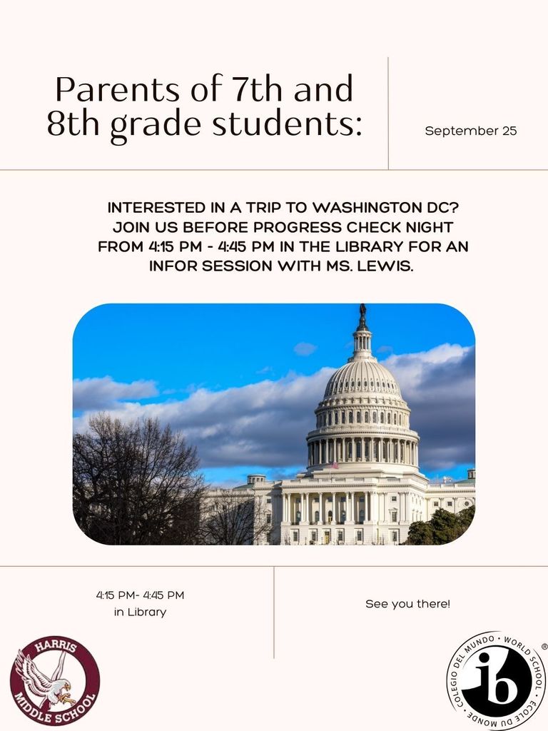  This is a flyer for an information session about a trip to Washington D.C. for parents of 7th and 8th-grade students.  Title: "Parents of 7th and 8th grade students:" Date: September 25 Main Text: "INTERESTED IN A TRIP TO WASHINGTON DC? JOIN US BEFORE PROGRESS CHECK NIGHT FROM 4:15 PM - 4:45 PM IN THE LIBRARY FOR AN INFOR SESSION WITH MS. LEWIS." Image: A large, centered photo of the U.S. Capitol Building, with a bright blue sky and some white clouds above. There are bare trees on the left side of the image. Details at the bottom:  On the left, it says "4:15 PM- 4:45 PM" and "in Library." Below that is the school logo for "Harris Middle School," which features a shield with a bird and the name of the school.  On the right, it says "See you there!" Below that is a circular logo for "Colegio del Mundo" and "World School" with the letters "ib" in the center.