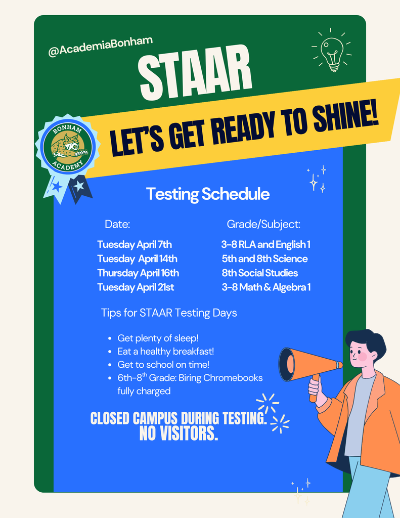 STAAR Testing is Approaching!  We appreciate your support in helping your child be prepared for these important assessments.  Testing Dates: April 7: Grades 3–8 RLA & English I, April 14: 5th & 8th Science, April 16: 8th Social Studies, April 21: Grades 3–8 Math & Algebra I.  Please make sure your child gets a good night’s sleep, arrives at school on time, and eats a healthy breakfast.  Additionally, students should not be picked up early on testing days, the campus will be closed to visitors, and please avoid scheduling appointments on these days.  Grades 3–8 take the STAAR annually, so your support is crucial to their success.  Thank you for your support!