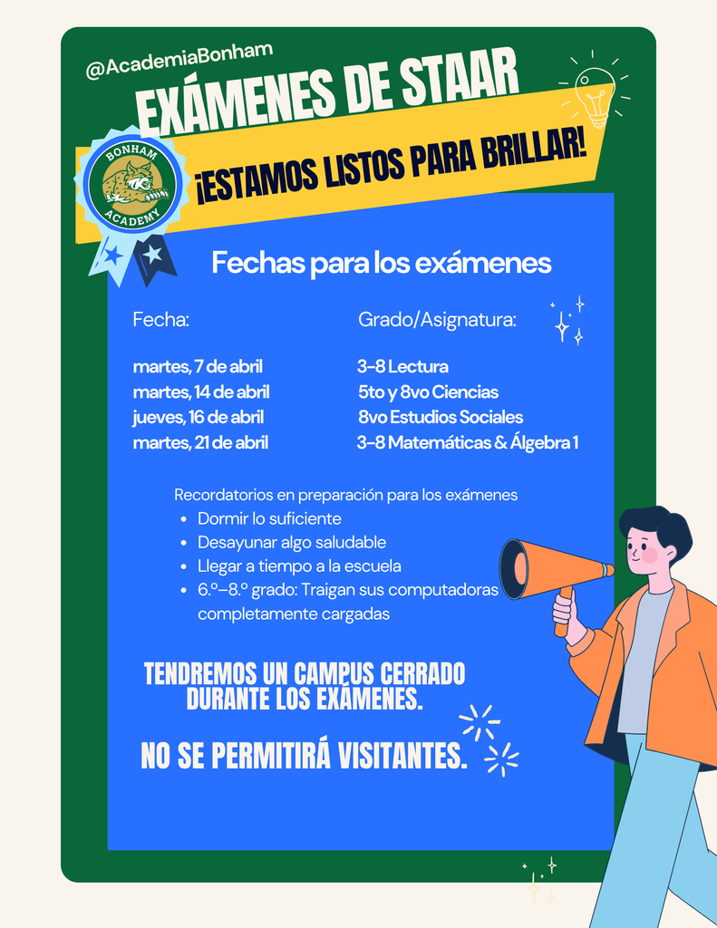 ¡Se acercan los exámenes STAAR! Agradecemos su apoyo para ayudar a su hijo/a a estar preparado/a para estas evaluaciones importantes. Las pruebas se llevarán a cabo en la Academia 3–8 (925 S. St. Mary’s St.).  Las fechas de examen son: 7 de abril para los grados 3–8 de Lectura y English I, 14 de abril para 5.º y 8.º Ciencias, 16 de abril para 8.º Estudios Sociales, y 21 de abril para los grados 3–8 de Matemáticas y Álgebra I.  Por favor asegúrese de que su hijo/a duerma bien la noche anterior, llegue a la escuela a tiempo y tome un desayuno saludable.  Además, los estudiantes no deben ser recogidos temprano en los días de examen, el campus estará cerrado a visitantes y se recomienda evitar programar citas en estas fechas.  Los estudiantes de 3.º a 8.º grado toman el STAAR anualmente, por lo que su apoyo es crucial para su éxito.  Gracias por su apoyo.