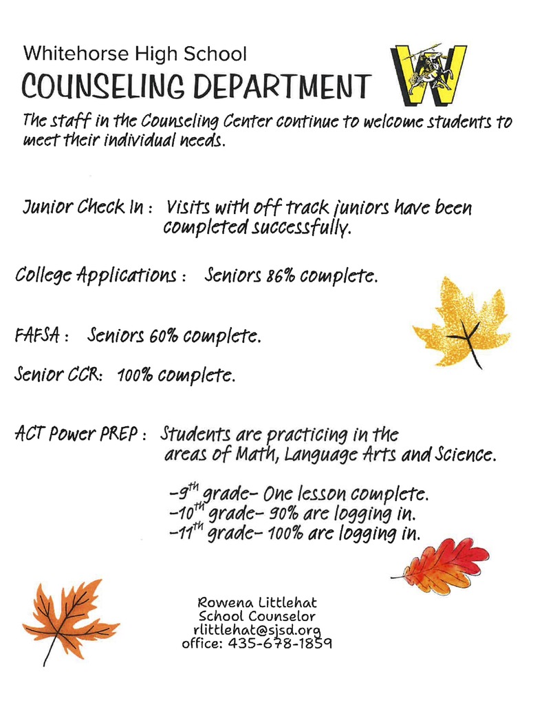 The Counseling Department continues to welcome scholars and works to meet the individual needs. Check-in's with Juniors, College Applications, FAFSA, Senior College & Career Readiness Plans, and ACT Power Prep for grades 9-11 are ongoing. Please contact Counselor Rowena Littlehat (435.678.1859 or rlittlehat@sjsd.org) with questions or to get any updates for your scholar in these areas!