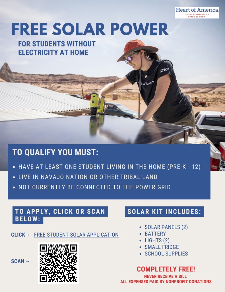 The Heart of America Foundation has a free student solar program that brings solar panels, batteries, lights and refrigeration to students on the Navajo Nation who do not have reliable access to electricity.  There are three main requirements for families to qualify for the program: They must have a student who resides in the home full time. They must not have NTUA power or be connected to the grid. They must live somewhere on the Navajo Nation.  See the  flyer with a QR code to the application or cut/paste this URL into an Internet browser: https://app.smartsheet.com/b/form/0198ed8adc597376a4ff99618a4b5bbd.  