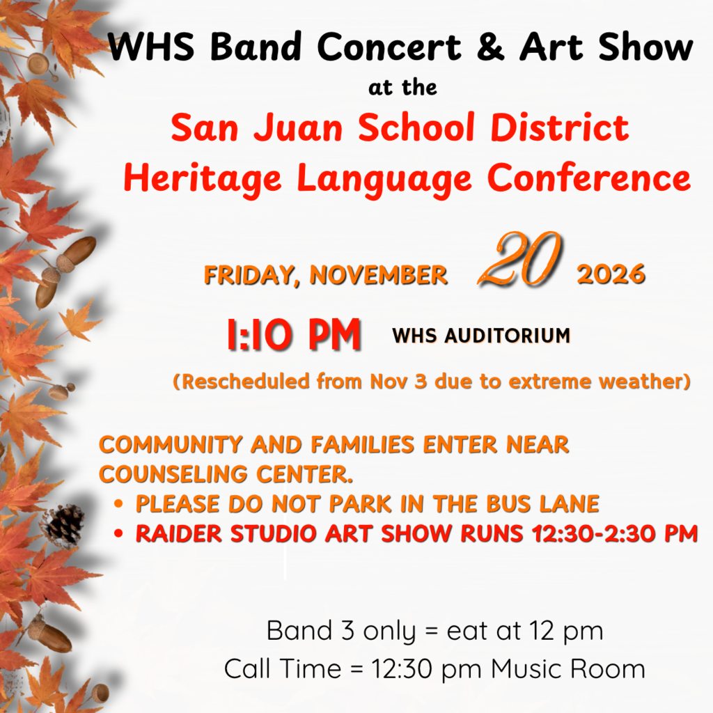 The concert scheduled for November 3 has been cancelled. Please join us at the WHS Band Concert and Art Show during the San Juan School District Heritage Language Conference. We will perform at 1:10 pm on Friday, November 20. The Raider Studio Art Show runs from 12:30-2:30 pm. Community and families will enter near the Counseling Center,  but please do not park in the bus lane.
