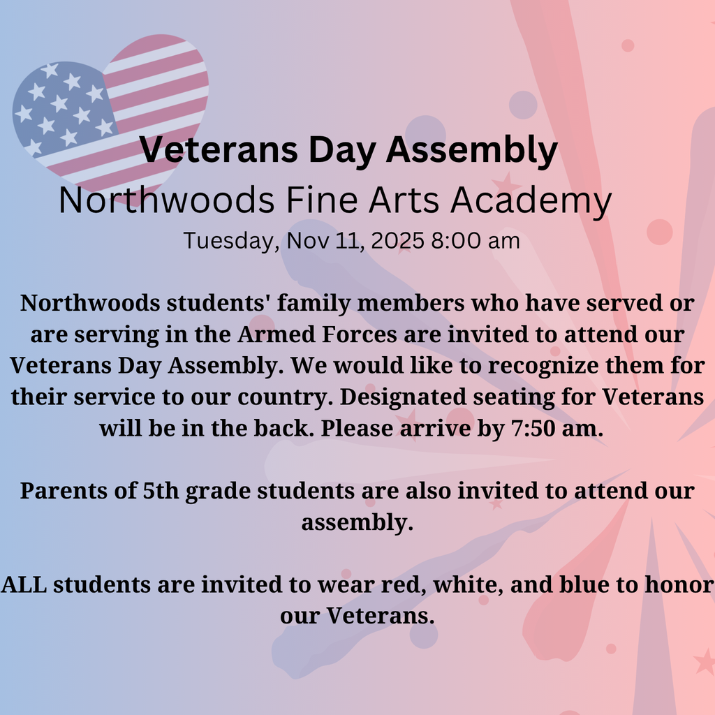 Veterans Day Assembly Northwoods Fine Arts Academy Tuesday, Nov 11, 2025 8:00 am Northwoods students' family members who have served or are serving in the Armed Forces are invited to attend our Veterans Day Assembly. We would like to recognize them for their service to our country. Designated seating for Veterans will be in the back. Please arrive by 7:50 am. Parents of 5th grade students are also invited to attend our assembly. ALL students are invited to wear red, white, and blue to honor our Veterans.