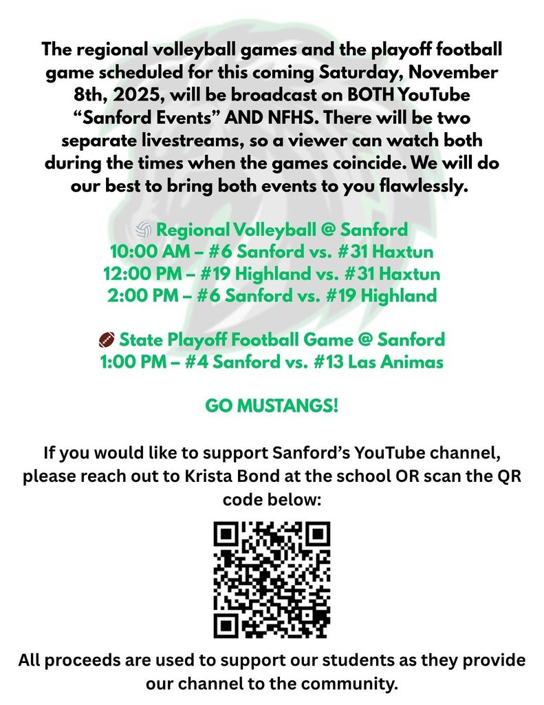 The regional volleyball games and the playoff football game scheduled for this coming Saturday, November 8th, 2025, will be broadcast on BOTH YouTube “Sanford Events” AND NFHS. There will be two separate livestreams, so a viewer can watch both during the times when the games coincide. We will do our best to bring both events to you flawlessly.     🏐 Regional Volleyball @ Sanford 10:00 AM – #6 Sanford vs. #31 Haxtun 12:00 PM – #19 Highland vs. #31 Haxtun 2:00 PM – #6 Sanford vs. #19 Highland  🏈 State Playoff Football Game @ Sanford 1:00 PM – #4 Sanford vs. #13 Las Animas  GO MUSTANGS!     If you would like to support Sanford’s YouTube channel, please reach out to Krista Bond at the school OR scan the QR code below:     All proceeds are used to support our students as they provide our channel to the community.