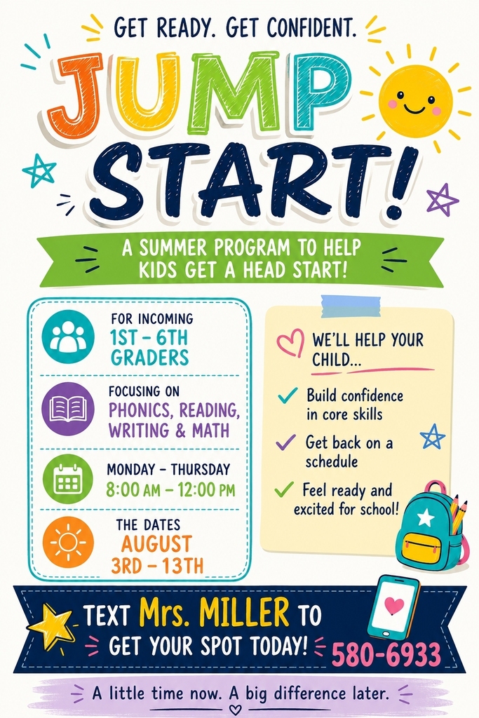 GET READY. GET CONFIDENT.  JUMP START! A SUMMER PROGRAM TO HELP KIDS GET A HEAD START!   FOR INCOMING 1ST-6TH GRADERS WE'LL HELP YOUR CHILD...  FOCUSING ON PHONICS, READING, WRITING & MATH  Build confidence in core skills  Get back on a schedule  MONDAY-THURSDAY 8:00AM-12:00PM   Feel ready and excited for school!  THE DATES AUGUST 3RD -13TH TEXT Mrs. MILLER TO GET YOUR SPOT TODAY! 580-6933  A little time now. A big difference later.