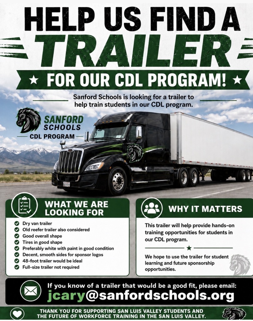 HELP US FIND A TRAILER * FOR OUR CDL PROGRAM! * Sanford Schools is looking for a trailer to help train students in our CDL program. SANFORD SCHOOLS CDL PROGRAM WHAT WE ARE LOOKING FOR Dry van trailer Old reefer trailer also considered Good overall shape Tires in good shape Preferably white with paint in good condition Decent, smooth sides for sponsor logos 48-foot trailer would be ideal Full-size trailer not required • WHY IT MATTERS This trailer will help provide hands-on training opportunities for students in our CDL program. We hope to use the trailer for student learning and future sponsorship opportunities. If you know of a trailer that would be a good fit, please email: jcary @sanfordschools.org THANK YOU FOR SUPPORTING SAN LUIS VALLEY STUDENTS AND THE FUTURE OF WORKFORCE TRAINING IN THE SAN LUIS VALLEY.