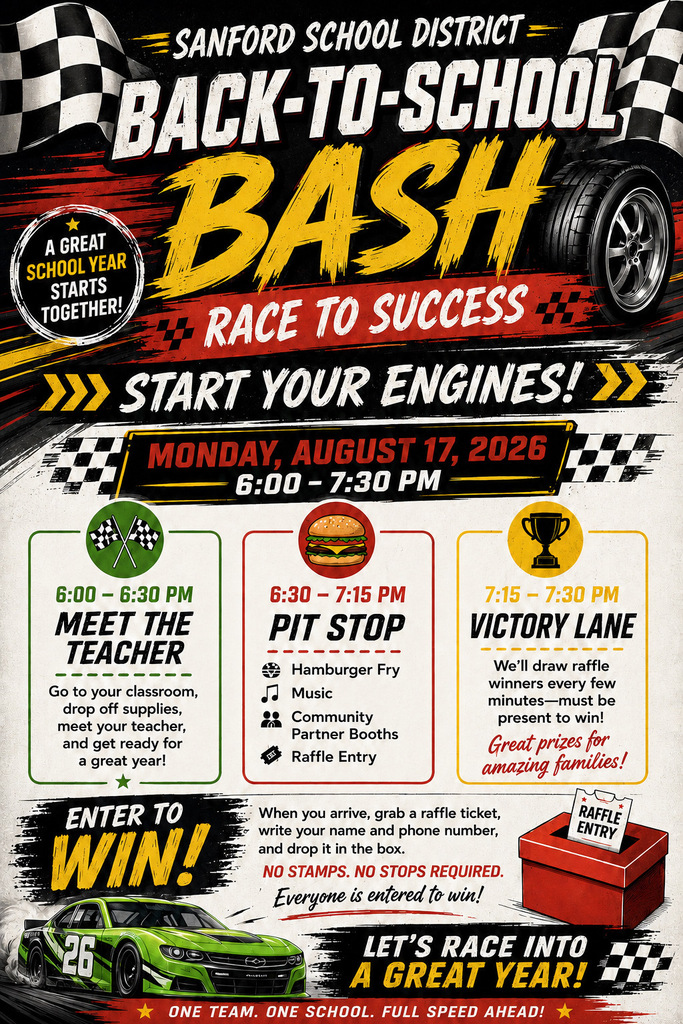 SANFORD SCHOOL DISTRICT BACK-TO-SCHOOL A GREAT SCHOOL YEAR STARTS TOGETHER! BASH RACE TO SUCCESS E » START YOUR ENGINES! MONDAY, AUGUST 17, 2026 6:00 - 7:30 PM 6:00 - 6:30 PM MEET THE TEACHER Go to your classroom, drop off supplies, meet your teacher, and get ready for a great year! ENTER TO WIN! 26 6:30 - 7:15 PM PIT STOP 7:15 - 7:30 PM VICTORY LANE Hamburger Fry Music Community Partner Booths Raffle Entry We'll draw raffle winners every few minutes-must be present to win. Great prizes for amazing families! When you arrive, grab a raffle ticket, write your name and phone number, and drop it in the box. NO STAMPS. NO STOPS REQUIRED. Everyone is entered to win! RAFFLE ENTRY * LET'S RACE INTO A GREAT YEAR!