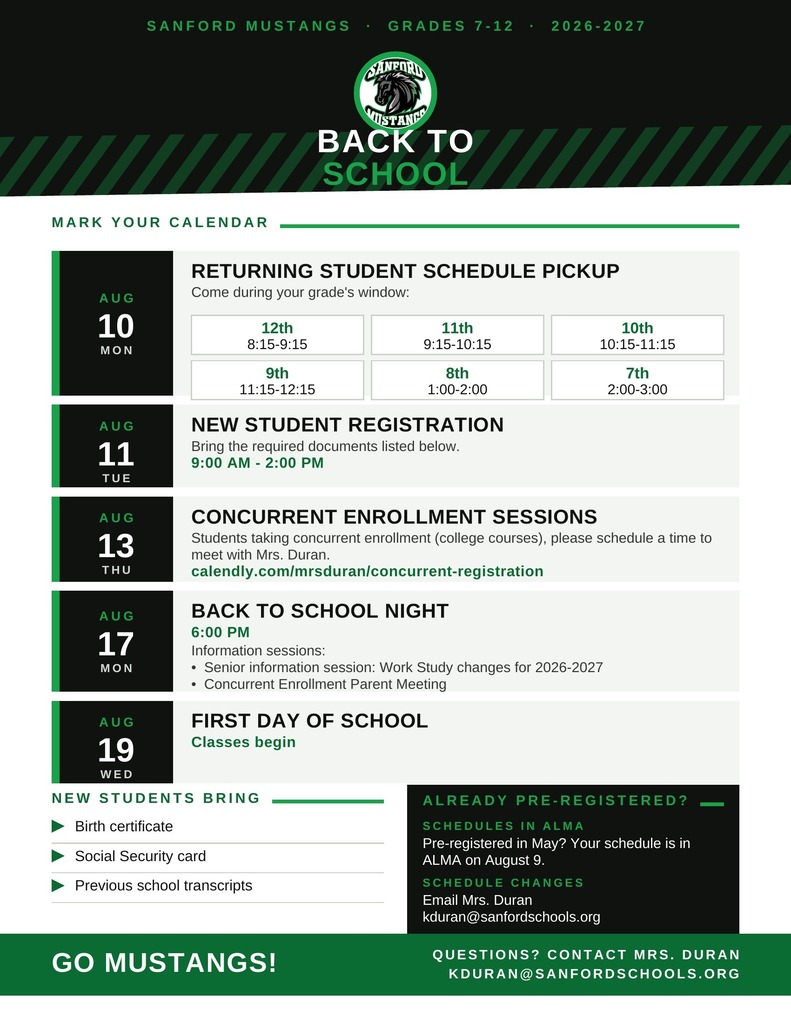 Sanford Mustangs · Grades 7–12 Sanford Mustangs logo Back toSchool 2026 – 2027 · Key Dates Mark Your Calendar Aug 10 Mon Returning Student Schedule Pickup Come during your grade's window: 12th 8:15–9:15 11th 9:15–10:15 10th 10:15–11:15 9th 11:15–12:15 8th 1:00–2:00 7th 2:00–3:00 Aug 11 Tue New Student Registration Bring the required documents listed below. 9:00 AM – 2:00 PM Aug 13 Thu Concurrent Enrollment Sessions Students taking concurrent enrollment (college courses), please schedule a time to meet with Mrs. Duran. Book at calendly.com/mrsduran/concurrent-registration Aug 17 Mon Back to School Night 6:00 PM Information sessions: • Senior information session: Work Study changes for 2026–2027 • Concurrent Enrollment Parent Meeting Aug 19 Wed First Day of School Classes begin New Students Bring Birth certificate Social Security card Previous school transcripts Already Pre-Registered? Schedules in ALMA If you pre-registered in May, your schedule is available in ALMA on August 9. Schedule Changes Email Mrs. Duran kduran@sanfordschools.org Go Mustangs! Questions? Contact Mrs. Duran kduran@sanfordschools.org