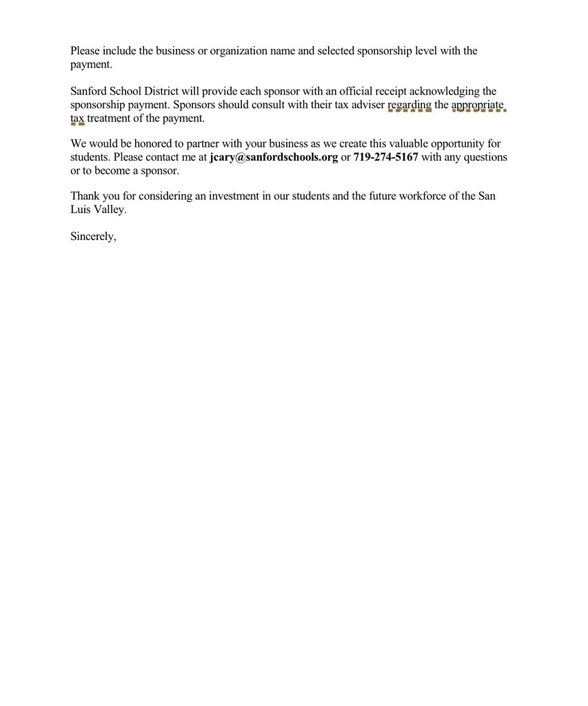 Please include the business or organization name and selected sponsorship level with the payment. Sanford School District will provide each sponsor with an official receipt acknowledging the sponsorship payment. Sponsors should consult with their tax adviser regarding the appropriate. tax treatment of the payment. We would be honored to partner with your business as we create this valuable opportunity for students. Please contact me at jcary@sanfordschools.org or 719-274-5167 with any questions or to become a sponsor. Thank you for considering an investment in our students and the future workforce of the San Luis Valley. Sincerely,