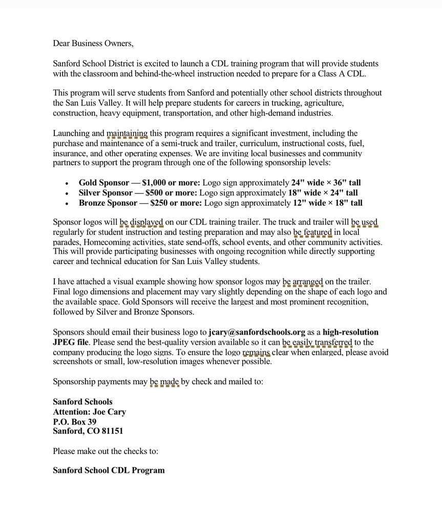 Dear Business Owners, Sanford School District is excited to launch a CDL training program that will provide students with the classroom and behind-the-wheel instruction needed to prepare for a Class A CDL. This program will serve students from Sanford and potentially other school districts throughout the San Luis Valley. It will help prepare students for careers in trucking, agriculture, construction, heavy equipment, transportation, and other high-demand industries. Launching and maintaining this program requires a significant investment, including the purchase and maintenance of a semi-truck and trailer, curriculum, instructional costs, fuel, insurance, and other operating expenses. We are inviting local businesses and community partners to support the program through one of the following sponsorship levels: • Gold Sponsor — $1,000 or more: Logo sign approximately 24" wide × 36" tall • Silver Sponsor — $500 or more: Logo sign approximately 18" wide × 24" tall • Bronze Sponsor — $250 or more: Logo sign approximately 12" wide × 18" tall Sponsor logos will be displayed on our CDL training trailer. The truck and trailer will be used regularly for student instruction and testing preparation and may also be featured in local parades, Homecoming activities, state send-offs, school events, and other community activities. This will provide participating businesses with ongoing recognition while directly supporting career and technical education for San Luis Valley students. I have attached a visual example showing how sponsor logos may be arranged on the trailer. Final logo dimensions and placement may vary slightly depending on the shape of each logo and the available space. Gold Sponsors will receive the largest and most prominent recognition, followed by Silver and Bronze Sponsors. Sponsors should email their business logo to jcary@sanfordschools.org as a high-resolution JPEG file. Please send the best-quality version available so it can be easily transferred to the company producing the logo signs. To ensure the logo remains clear when enlarged, please avoid screenshots or small, low-resolution images whenever possible. Sponsorship payments may be made by check and mailed to: Sanford Schools Attention: Joe Cary P.O. Box 39 Sanford, CO 81151 Please make out the checks to: Sanford School CDL Program